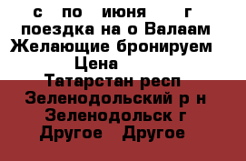 с 3 по 7 июня 2017 г - поездка на о.Валаам. Желающие бронируем ... › Цена ­ 19 450 - Татарстан респ., Зеленодольский р-н, Зеленодольск г. Другое » Другое   